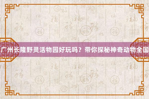 广州长隆野灵活物园好玩吗？带你探秘神奇动物全国