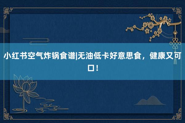 小红书空气炸锅食谱|无油低卡好意思食，健康又可口！