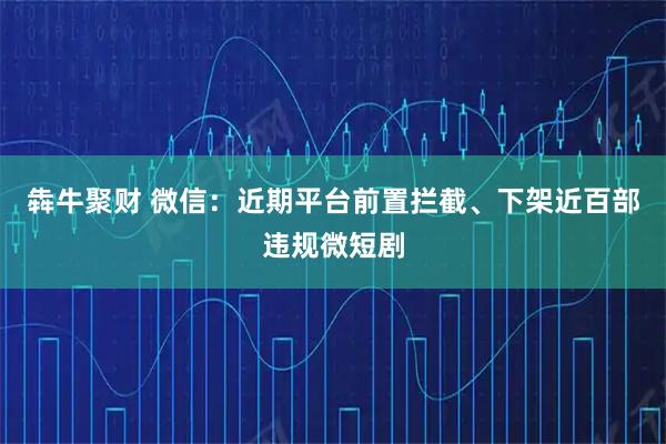 犇牛聚财 微信：近期平台前置拦截、下架近百部违规微短剧