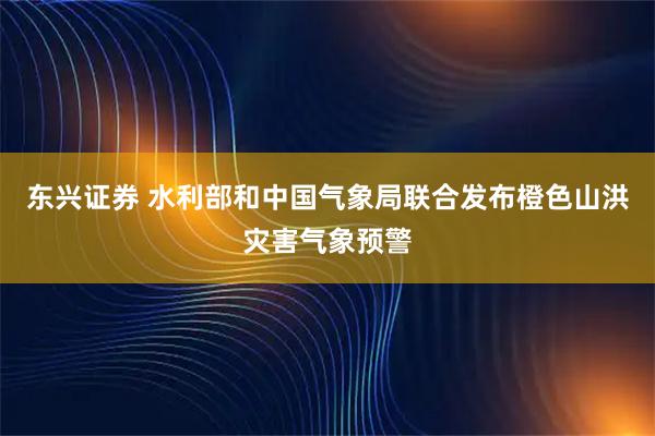 东兴证券 水利部和中国气象局联合发布橙色山洪灾害气象预警
