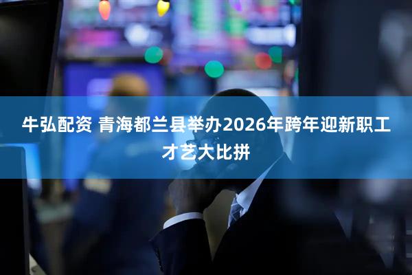牛弘配资 青海都兰县举办2026年跨年迎新职工才艺大比拼