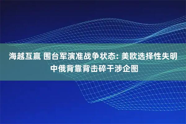 海越互赢 围台军演准战争状态: 美欧选择性失明 中俄背靠背击碎干涉企图
