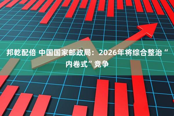 邦乾配倍 中国国家邮政局：2026年将综合整治“内卷式”竞争
