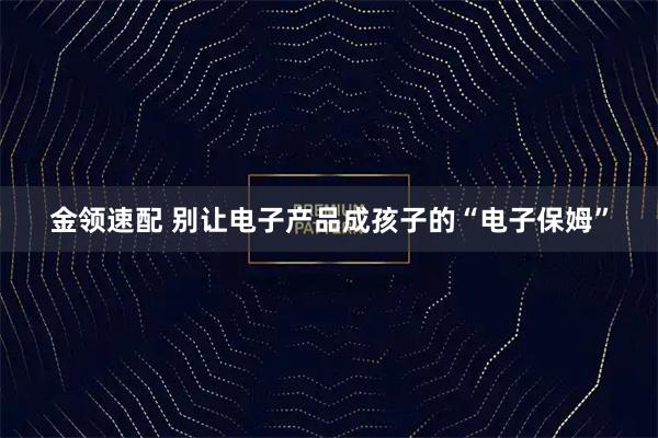 金领速配 别让电子产品成孩子的“电子保姆”