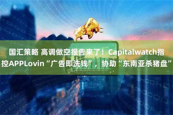 国汇策略 高调做空报告来了!Capitalwatch指控APPLovin“广告即洗钱”,协助“东南亚杀猪盘”