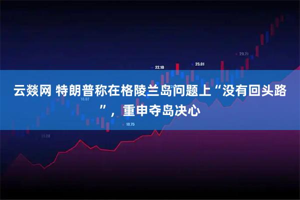 云燚网 特朗普称在格陵兰岛问题上“没有回头路”,重申夺岛决心