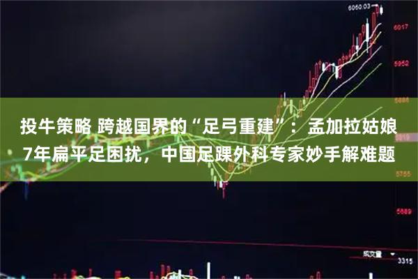 投牛策略 跨越国界的“足弓重建”：孟加拉姑娘7年扁平足困扰，中国足踝外科专家妙手解难题
