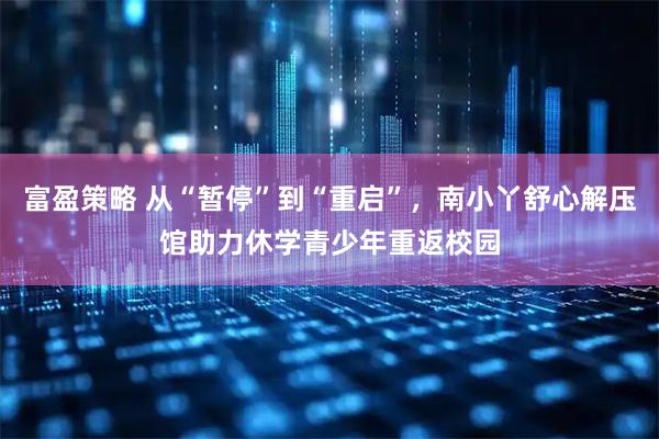 富盈策略 从“暂停”到“重启”，南小丫舒心解压馆助力休学青少年重返校园