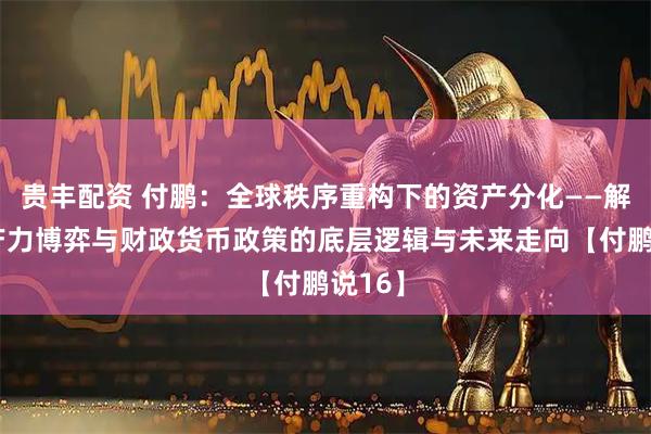 贵丰配资 付鹏：全球秩序重构下的资产分化——解码生产力博弈与财政货币政策的底层逻辑与未来走向【付鹏说16】