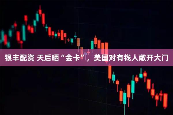 银丰配资 天后晒“金卡”，美国对有钱人敞开大门