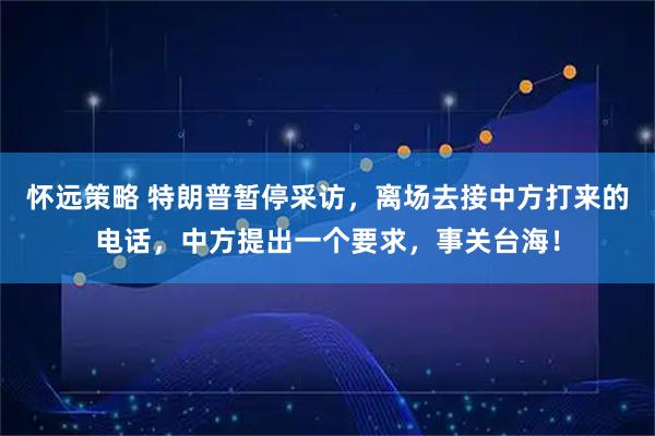 怀远策略 特朗普暂停采访，离场去接中方打来的电话，中方提出一个要求，事关台海！