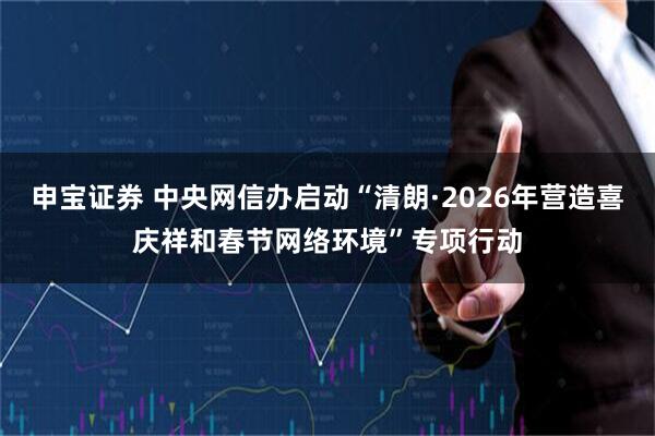 申宝证券 中央网信办启动“清朗·2026年营造喜庆祥和春节网络环境”专项行动