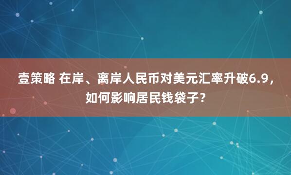 壹策略 在岸、离岸人民币对美元汇率升破6.9，如何影响居民钱袋子？
