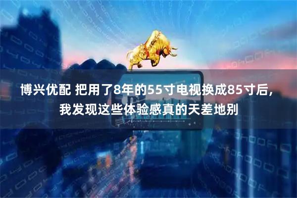 博兴优配 把用了8年的55寸电视换成85寸后, 我发现这些体验感真的天差地别