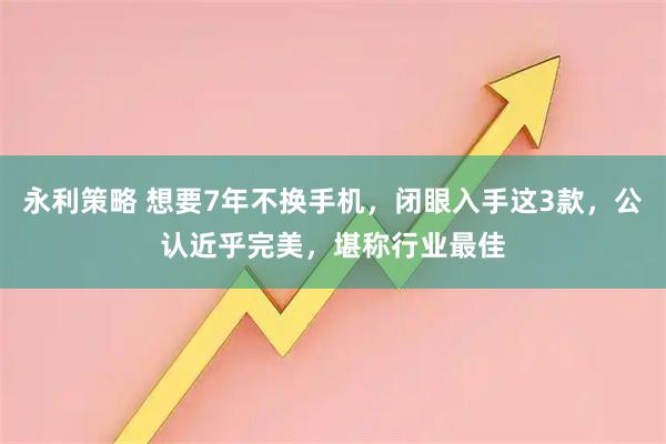 永利策略 想要7年不换手机，闭眼入手这3款，公认近乎完美，堪称行业最佳