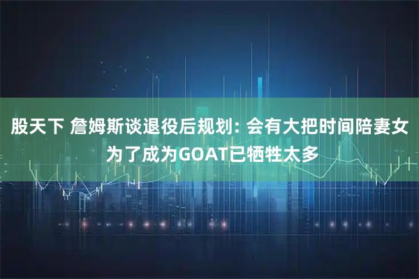 股天下 詹姆斯谈退役后规划: 会有大把时间陪妻女 为了成为GOAT已牺牲太多