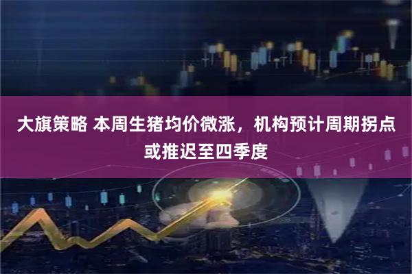 大旗策略 本周生猪均价微涨，机构预计周期拐点或推迟至四季度